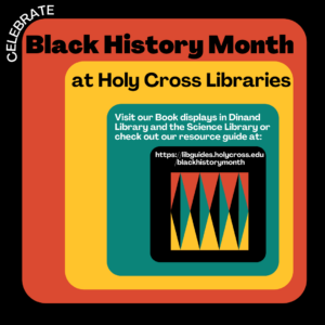 Celebrate. Black History Month at Holy Cross Libraries. Visit our Book displays in Dinand Library and the Science Library or check out our resource guide at:
https://libguides.holycross.edu/blackhistorymonth